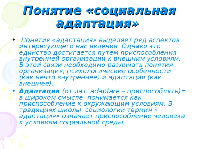 Понятие «социальная адаптация»   Понятия «адаптация» выделяет ряд аспектов интересующего нас явления. Однако это единство достигается путем приспособления внутренней организации к внешним условиям. В этой связи необходимо различать понятия организация, психологические особенности (как нечто внутреннее) и адаптация (как внешнее). Адаптация (от лат. adaptare – приспособлять)= в широком смысле понимается как приспособление к окружающим условиям. В традициях школы социологии термин « адаптация» означает приспособление человека к условиям социальной среды.  