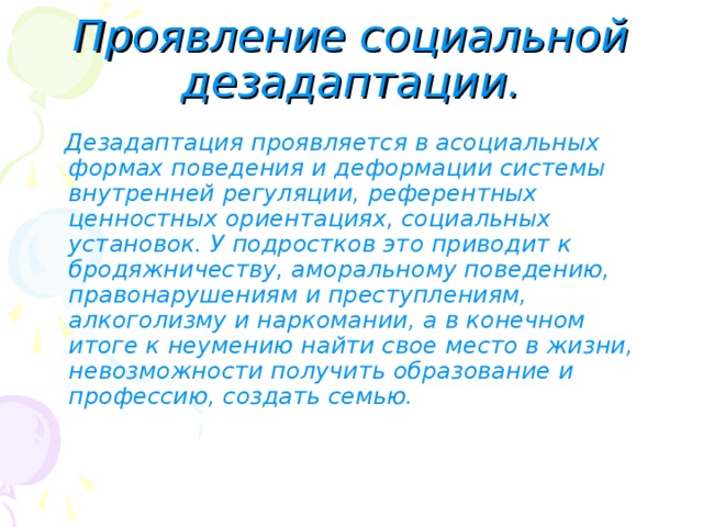 Проявление социальной дезадаптации.  Дезадаптация проявляется в асоциальных формах поведения и деформации системы внутренней регуляции, референтных ценностных ориентациях, социальных установок. У подростков это приводит к бродяжничеству, аморальному поведению, правонарушениям и преступлениям, алкоголизму и наркомании, а в конечном итоге к неумению найти свое место в жизни, невозможности получить образование и профессию, создать семью. 