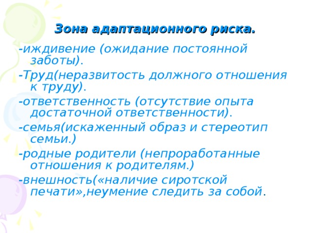 Зона адаптационного риска. -иждивение (ожидание постоянной заботы). -Труд(неразвитость должного отношения к труду). -ответственность (отсутствие опыта достаточной ответственности). -семья(искаженный образ и стереотип семьи.) -родные родители (непроработанные отношения к родителям.) -внешность(«наличие сиротской печати»,неумение следить за собой . 