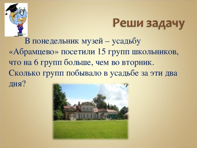  В понедельник музей – усадьбу «Абрамцево» посетили 15 групп школьников, что на 6 групп больше, чем во вторник. Сколько групп побывало в усадьбе за эти два дня? 