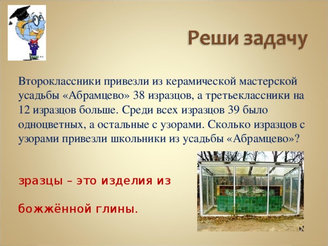  Второклассники привезли из керамической мастерской усадьбы «Абрамцево» 38 изразцов, а третьеклассники на 12 изразцов больше. Среди всех изразцов 39 было одноцветных, а остальные с узорами. Сколько изразцов с узорами привезли школьники из усадьбы «Абрамцево»? Изразцы – это изделия из обожжённой глины. 