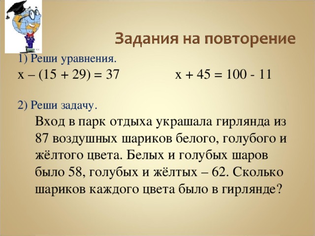 1) Реши уравнения. х – (15 + 29) = 37   х + 45 = 100 - 11 2) Реши задачу.  Вход в парк отдыха украшала гирлянда из 87 воздушных шариков белого, голубого и жёлтого цвета. Белых и голубых шаров было 58, голубых и жёлтых – 62. Сколько шариков каждого цвета было в гирлянде? 