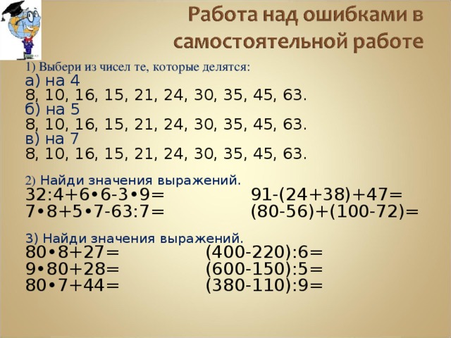 1) Выбери из чисел те, которые делятся: а) на 4 8, 10, 16, 15, 21, 24, 30, 35, 45, 63. б) на 5 8, 10, 16, 15, 21, 24, 30, 35, 45, 63. в) на 7 8, 10, 16, 15, 21, 24, 30, 35, 45, 63. 2) Найди значения выражений. 32:4+6•6-3•9=   91-(24+38)+47= 7•8+5•7-63:7=   (80-56)+(100-72)= 3) Найди значения выражений. 80•8+27=   (400-220):6= 9•80+28=   (600-150):5= 80•7+44=   (380-110):9= 