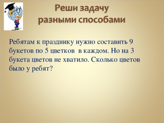  Ребятам к празднику нужно составить 9 букетов по 5 цветков в каждом. Но на 3 букета цветов не хватило. Сколько цветов было у ребят? 