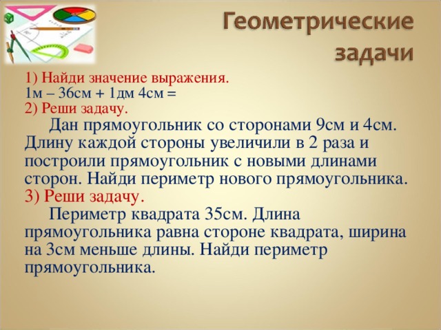 1) Найди значение выражения. 1м – 36см + 1дм 4см = 2) Реши задачу.  Дан прямоугольник со сторонами 9см и 4см. Длину каждой стороны увеличили в 2 раза и построили прямоугольник с новыми длинами сторон. Найди периметр нового прямоугольника. 3) Реши задачу.  Периметр квадрата 35см. Длина прямоугольника равна стороне квадрата, ширина на 3см меньше длины. Найди периметр прямоугольника. 