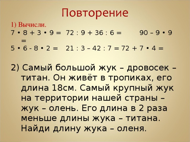 1) Вычисли. 7 • 8 + 3 • 9 =   72 : 9 + 36 : 6 =  90 – 9 • 9 = 5 • 6 - 8 • 2 =   21 : 3 – 42 : 7 =  72 + 7 • 4 = 2) Самый большой жук – дровосек – титан. Он живёт в тропиках, его длина 18см. Самый крупный жук на территории нашей страны – жук – олень. Его длина в 2 раза меньше длины жука – титана. Найди длину жука – оленя. 