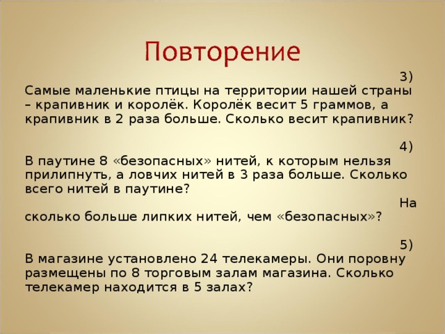 3) Самые маленькие птицы на территории нашей страны – крапивник и королёк. Королёк весит 5 граммов, а крапивник в 2 раза больше. Сколько весит крапивник? 4) В паутине 8 «безопасных» нитей, к которым нельзя прилипнуть, а ловчих нитей в 3 раза больше. Сколько всего нитей в паутине? На сколько больше липких нитей, чем «безопасных»? 5) В магазине установлено 24 телекамеры. Они поровну размещены по 8 торговым залам магазина. Сколько телекамер находится в 5 залах? 