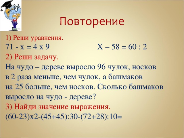 1) Реши уравнения. 71 - х = 4 х 9    Х – 58 = 60 : 2 2) Реши задачу. На чудо – дереве выросло 96 чулок, носков в 2 раза меньше, чем чулок, а башмаков на 25 больше, чем носков. Сколько башмаков выросло на чудо - дереве? 3) Найди значение выражения. (60-23)х2-(45+45):30-(72+28):10= 