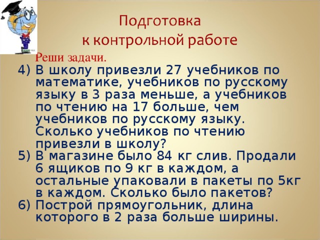   Реши задачи. 4) В школу привезли 27 учебников по математике, учебников по русскому языку в 3 раза меньше, а учебников по чтению на 17 больше, чем учебников по русскому языку. Сколько учебников по чтению привезли в школу? 5) В магазине было 84 кг слив. Продали 6 ящиков по 9 кг в каждом, а остальные упаковали в пакеты по 5кг в каждом. Сколько было пакетов? 6) Построй прямоугольник, длина которого в 2 раза больше ширины. 