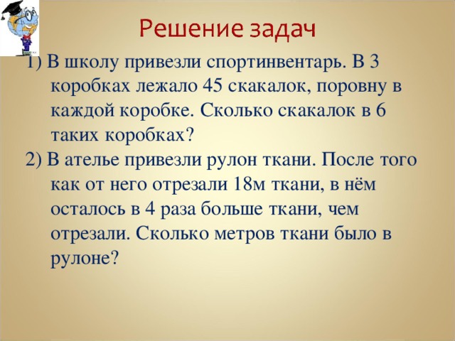 1) В школу привезли спортинвентарь. В 3 коробках лежало 45 скакалок, поровну в каждой коробке. Сколько скакалок в 6 таких коробках? 2) В ателье привезли рулон ткани. После того как от него отрезали 18м ткани, в нём осталось в 4 раза больше ткани, чем отрезали. Сколько метров ткани было в рулоне? 