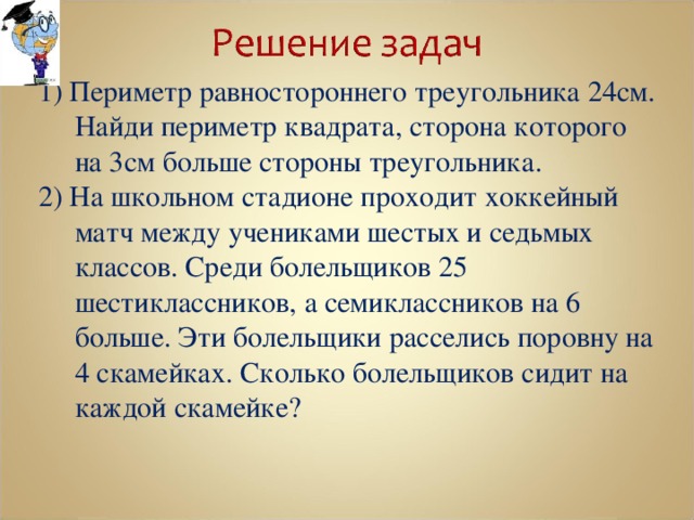 1) Периметр равностороннего треугольника 24см. Найди периметр квадрата, сторона которого на 3см больше стороны треугольника. 2) На школьном стадионе проходит хоккейный матч между учениками шестых и седьмых классов. Среди болельщиков 25 шестиклассников, а семиклассников на 6 больше. Эти болельщики расселись поровну на 4 скамейках. Сколько болельщиков сидит на каждой скамейке? 