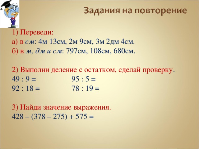 1) Переведи: а) в см : 4м 13см, 2м 9см, 3м 2дм 4см. б) в м, дм и см : 797см, 108см, 680см. 2) Выполни деление с остатком, сделай проверку . 49 : 9 =   95 : 5 = 92 : 18 =   78 : 19 = 3) Найди значение выражения. 428 – (378 – 275) + 575 = 