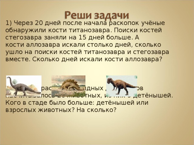 1) Через 20 дней после начала раскопок учёные обнаружили кости титанозавра. Поиски костей стегозавра заняли на 15 дней больше. А кости аллозавра искали столько дней, сколько ушло на поиски костей титанозавра и стегозавра вместе. Сколько дней искали кости аллозавра? 2) В стаде растительноядных динозавров насчитывалось 20 животных, из них 9 детёнышей. Кого в стаде было больше: детёнышей или взрослых животных? На сколько? 