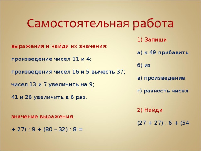 1) Запиши выражения и найди их значения: а) к 49 прибавить произведение чисел 11 и 4; б) из произведения чисел 16 и 5 вычесть 37; в) произведение чисел 13 и 7 увеличить на 9; г) разность чисел 41 и 26 увеличить в 6 раз. 2) Найди значение выражения. (27 + 27) : 6 + (54 + 27) : 9 + (80 – 32) : 8 = 