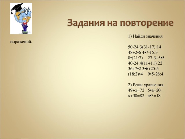 1) Найди значения выражений. 50-24:3   (31-17):14 48+2•6   4•7-15:3 8•(21:7)   27:3+5•5 40-24:4   (11+11):22 36+7•2   3•6+25:5 (18:2)•4   9•5-28:4 2) Реши уравнения. 49+х=72   5•а=20 х+38=82   а•3=18 