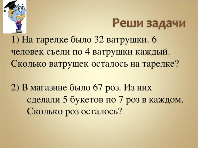 1) На тарелке было 32 ватрушки. 6 человек съели по 4 ватрушки каждый. Сколько ватрушек осталось на тарелке? 2) В магазине было 67 роз. Из них сделали 5 букетов по 7 роз в каждом. Сколько роз осталось? 