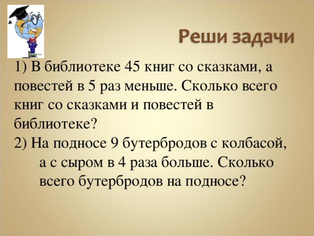 1) В библиотеке 45 книг со сказками, а повестей в 5 раз меньше. Сколько всего книг со сказками и повестей в библиотеке? 2) На подносе 9 бутербродов с колбасой, а с сыром в 4 раза больше. Сколько всего бутербродов на подносе? 