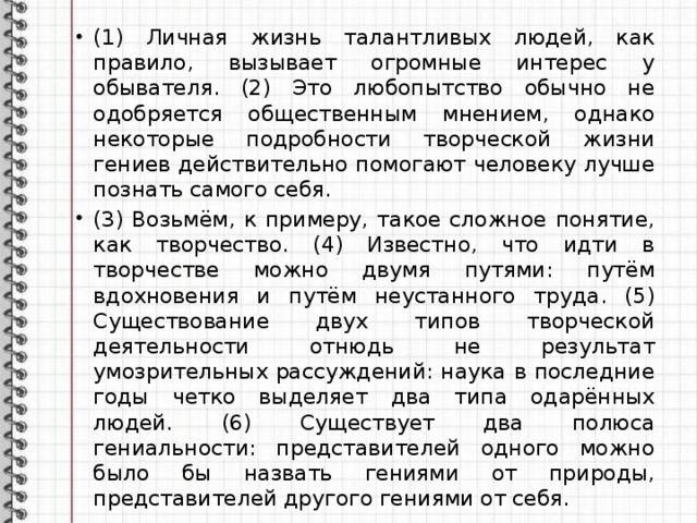 (1) Личная жизнь талантливых людей, как правило, вызывает огромные интерес у обывателя. (2) Это любопытство обычно не одобряется общественным мнением, однако некоторые подробности творческой жизни гениев действительно помогают человеку лучше познать самого себя. (3) Возьмём, к примеру, такое сложное понятие, как творчество. (4) Известно, что идти в творчестве можно двумя путями: путём вдохновения и путём неустанного труда. (5) Существование двух типов творческой деятельности отнюдь не результат умозрительных рассуждений: наука в последние годы четко выделяет два типа одарённых людей. (6) Существует два полюса гениальности: представителей одного можно было бы назвать гениями от природы, представителей другого гениями от себя. 