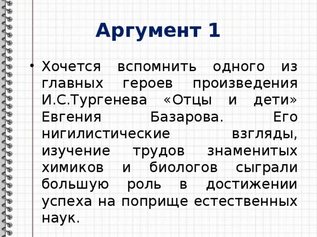 Аргумент 1 Хочется вспомнить одного из главных героев произведения И.С.Тургенева «Отцы и дети» Евгения Базарова. Его нигилистические взгляды, изучение трудов знаменитых химиков и биологов сыграли большую роль в достижении успеха на поприще естественных наук. 