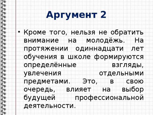 Аргумент 2 Кроме того, нельзя не обратить внимание на молодёжь. На протяжении одиннадцати лет обучения в школе формируются определённые взгляды, увлечения отдельными предметами. Это, в свою очередь, влияет на выбор будущей профессиональной деятельности. 