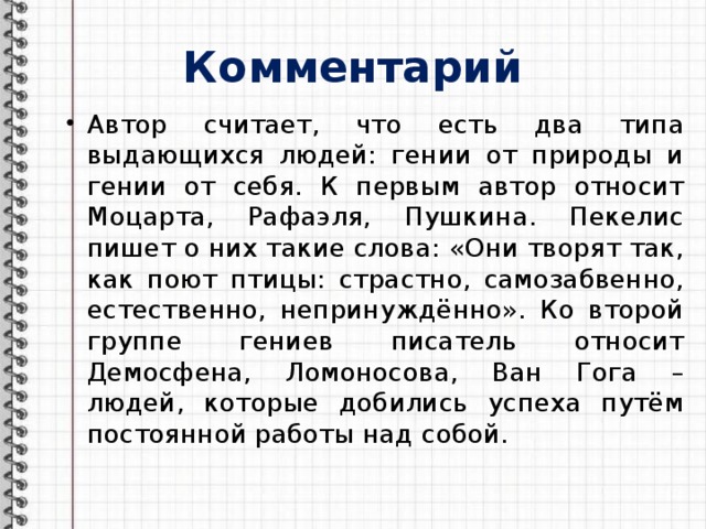 Комментарий Автор считает, что есть два типа выдающихся людей: гении от природы и гении от себя. К первым автор относит Моцарта, Рафаэля, Пушкина. Пекелис пишет о них такие слова: «Они творят так, как поют птицы: страстно, самозабвенно, естественно, непринуждённо». Ко второй группе гениев писатель относит Демосфена, Ломоносова, Ван Гога – людей, которые добились успеха путём постоянной работы над собой. 