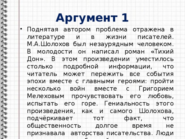 Аргумент 1 Поднятая автором проблема отражена в литературе и в жизни писателей. М.А.Шолохов был незаурядным человеком. В молодости он написал роман «Тихий Дон». В этом произведении уместилось столько подробной информации, что читатель может пережить все события эпохи вместе с главными героями: пройти несколько войн вместе с Григорием Мелеховым прочувствовать его любовь, испытать его горе. Гениальность этого произведения, как и самого Шолохова, подчёркивает тот факт, что общественность долгое время не признавала авторства писательства. Люди считали, что обычный парень не мог написать такой шедевр. Поэтому Михаила Шолохова можно считать гением 