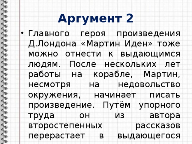 Аргумент 2 Главного героя произведения Д.Лондона «Мартин Иден» тоже можно отнести к выдающимся людям. После нескольких лет работы на корабле, Мартин, несмотря на недовольство окружения, начинает писать произведение. Путём упорного труда он из автора второстепенных рассказов перерастает в выдающегося писателя. 