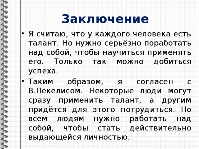 Заключение Я считаю, что у каждого человека есть талант. Но нужно серьёзно поработать над собой, чтобы научиться применять его. Только так можно добиться успеха. Таким образом, я согласен с В.Пекелисом. Некоторые люди могут сразу применить талант, а другим придётся для этого потрудиться. Но всем людям нужно работать над собой, чтобы стать действительно выдающейся личностью. 