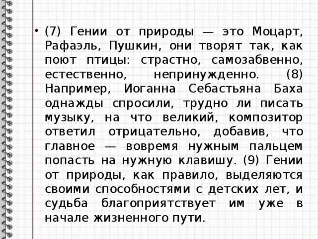 (7) Гении от природы — это Моцарт, Рафаэль, Пушкин, они творят так, как поют птицы: страстно, самозабвенно, естественно, непринужденно. (8) Например, Иоганна Себастьяна Баха однажды спросили, трудно ли писать музыку, на что великий, композитор ответил отрицательно, добавив, что главное — вовремя нужным пальцем попасть на нужную клавишу. (9) Гении от природы, как правило, выделяются своими способностями с детских лет, и судьба благоприятствует им уже в начале жизненного пути. 