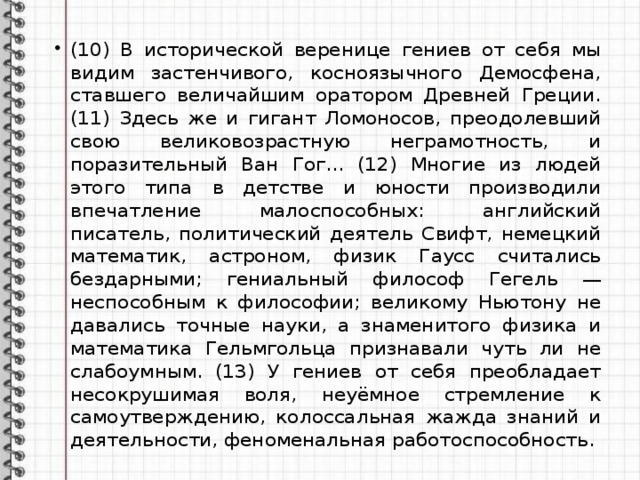 (10) В исторической веренице гениев от себя мы видим застенчивого, косноязычного Демосфена, ставшего величайшим оратором Древней Греции. (11) Здесь же и гигант Ломоносов, преодолевший свою великовозрастную неграмотность, и поразительный Ван Гог... (12) Многие из людей этого типа в детстве и юности производили впечатление малоспособных: английский писатель, политический деятель Свифт, немецкий математик, астроном, физик Гаусс считались бездарными; гениальный философ Гегель — неспособным к философии; великому Ньютону не давались точные науки, а знаменитого физика и математика Гельмгольца признавали чуть ли не слабоумным. (13) У гениев от себя преобладает несокрушимая воля, неуёмное стремление к самоутверждению, колоссальная жажда знаний и деятельности, феноменальная работоспособность. 