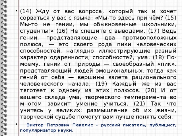 (14) Жду от вас вопроса, который так и хочет сорваться у вас с языка: «Мы-то здесь при чём? (15) Мы-то не гении, мы обыкновенные школьники, студенты!» (16) Не спешите с выводами. (17) Ведь гении, представляющие два противоположных полюса, — это своего рода пики человеческих способностей, наглядно иллюстрирующие разный характер одаренности, способностей, ума. (18) По-моему, гении от природы — своеобразный «пик», представляющий людей эмоциональных, тогда как гений от себя — вершины взлёта рационального человеческого начала. (19) Каждый же из вас тяготеет к одному из этих полюсов. (20) И от вашего склада ума, творческого темперамента во многом зависит умение учиться. (21) Так что учитесь у великих: размышления об их жизни, творческой судьбе помогут вам лучше понять себя.  Виктор Петрович Пекелис – русский писатель, публицист, популяризатор науки. 