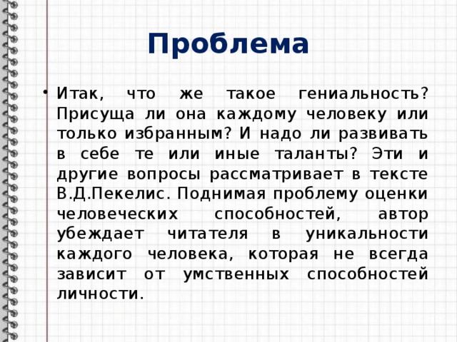 Проблема Итак, что же такое гениальность? Присуща ли она каждому человеку или только избранным? И надо ли развивать в себе те или иные таланты? Эти и другие вопросы рассматривает в тексте В.Д.Пекелис. Поднимая проблему оценки человеческих способностей, автор убеждает читателя в уникальности каждого человека, которая не всегда зависит от умственных способностей личности. 