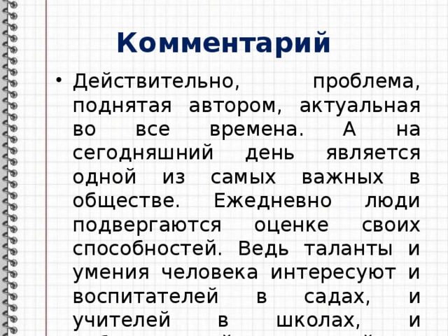 Комментарий Действительно, проблема, поднятая автором, актуальная во все времена. А на сегодняшний день является одной из самых важных в обществе. Ежедневно люди подвергаются оценке своих способностей. Ведь таланты и умения человека интересуют и воспитателей в садах, и учителей в школах, и работодателей при устройстве на работу. 