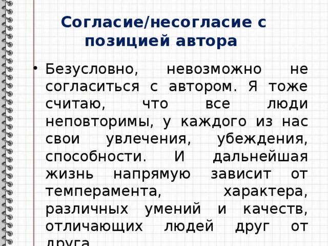 Согласие/несогласие с позицией автора Безусловно, невозможно не согласиться с автором. Я тоже считаю, что все люди неповторимы, у каждого из нас свои увлечения, убеждения, способности. И дальнейшая жизнь напрямую зависит от темперамента, характера, различных умений и качеств, отличающих людей друг от друга. 