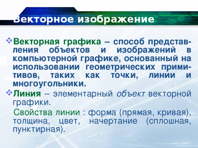 Векторное изображение Векторная графика – способ представ-ления объектов и изображений в компьютерной графике, основанный на использовании геометрических прими-тивов, таких как точки, линии и многоугольники. Линия – элементарный объект векторной графики.  Свойства линии : форма (прямая, кривая), толщина, цвет, начертание (сплошная, пунктирная). 