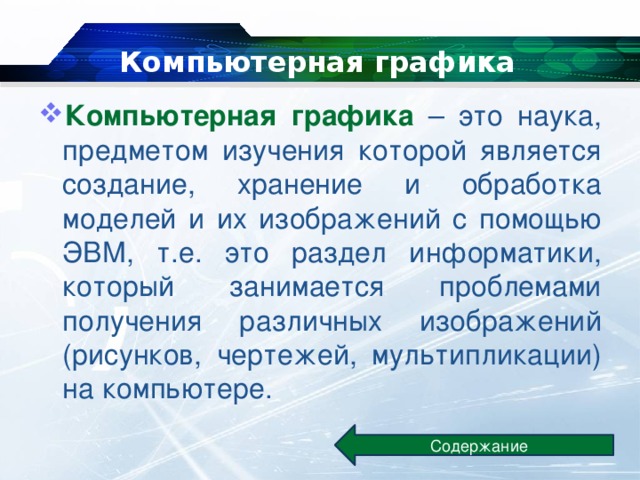 Компьютерная графика Компьютерная графика – это наука, предметом изучения которой является создание, хранение и обработка моделей и их изображений с помощью ЭВМ, т.е. это раздел информатики, который занимается проблемами получения различных изображений (рисунков, чертежей, мультипликации) на компьютере. Содержание 