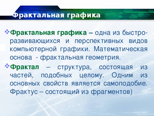 Фрактальная графика Фрактальная графика – одна из быстро-развивающихся и перспективных видов компьютерной графики. Математическая основа - фрактальная геометрия. Фрактал – структура, состоящая из частей, подобных целому. Одним из основных свойств является самоподобие. Фрактус – состоящий из фрагментов)   