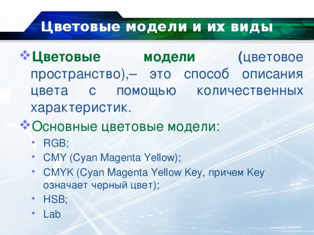 Цветовые модели и их виды   Цветовые модели ( цветовое пространство),– это способ описания цвета с помощью количественных характеристик. Основные цветовые модели: RGB; CMY (Cyan Magenta Yellow); CMYK (Cyan Magenta Yellow Key, причем Key означает черный цвет); HSB; Lab 
