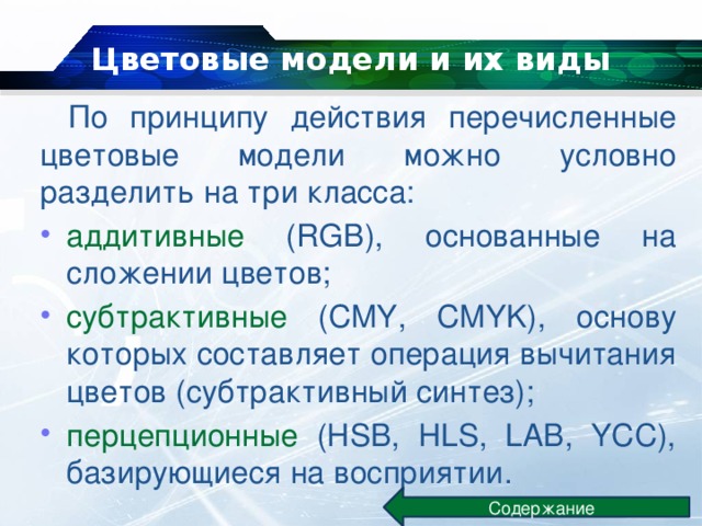 Цветовые модели и их виды   По принципу действия перечисленные цветовые модели можно условно разделить на три класса: аддитивные (RGB), основанные на сложении цветов; субтрактивные (CMY, CMYK), основу которых составляет операция вычитания цветов (субтрактивный синтез); перцепционные (HSB, HLS, LAB, YCC), базирующиеся на восприятии. Содержание 