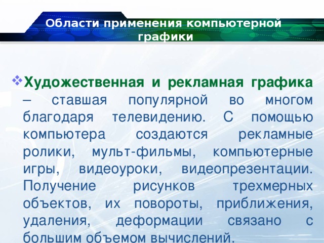 Области применения компьютерной  графики   Художественная и рекламная графика – ставшая популярной во многом благодаря телевидению. С помощью компьютера создаются рекламные ролики, мульт-фильмы, компьютерные игры, видеоуроки, видеопрезентации. Получение рисунков трехмерных объектов, их повороты, приближения, удаления, деформации связано с большим объемом вычислений. 