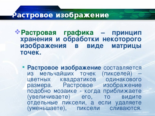 Растровое изображение Растровая графика – принцип хранения и обработки некоторого изображения в виде матрицы точек.  Растровое изображение составляется из мельчайших точек (пикселей) – цветных квадратиков одинакового размера. Растровое изображение подобно мозаике - когда приближаете (увеличиваете) его, то видите отдельные пиксели, а если удаляете (уменьшаете), пиксели сливаются.   Растровое изображение составляется из мельчайших точек (пикселей) – цветных квадратиков одинакового размера. Растровое изображение подобно мозаике - когда приближаете (увеличиваете) его, то видите отдельные пиксели, а если удаляете (уменьшаете), пиксели сливаются.   