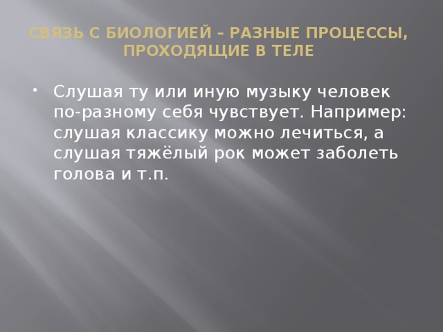 Связь с биологией – разные процессы,  проходящие в теле Слушая ту или иную музыку человек по-разному себя чувствует. Например: слушая классику можно лечиться, а слушая тяжёлый рок может заболеть голова и т.п. 