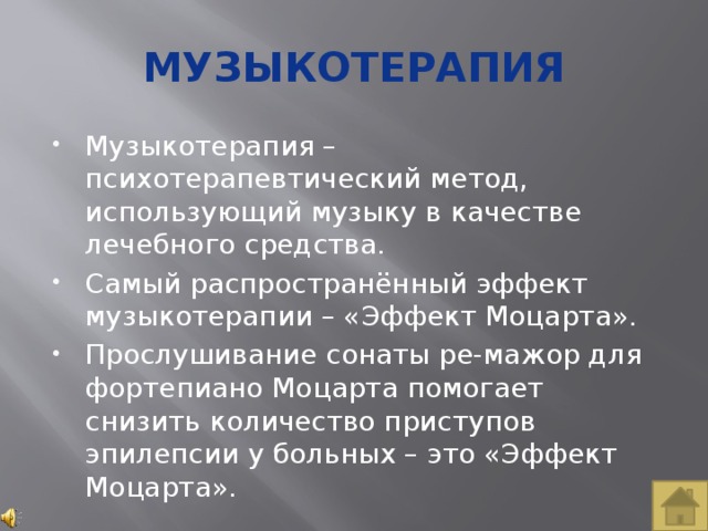 Музыкотерапия Музыкотерапия – психотерапевтический метод, использующий музыку в качестве лечебного средства. Самый распространённый эффект музыкотерапии – «Эффект Моцарта». Прослушивание сонаты ре-мажор для фортепиано Моцарта помогает снизить количество приступов эпилепсии у больных – это «Эффект Моцарта». 