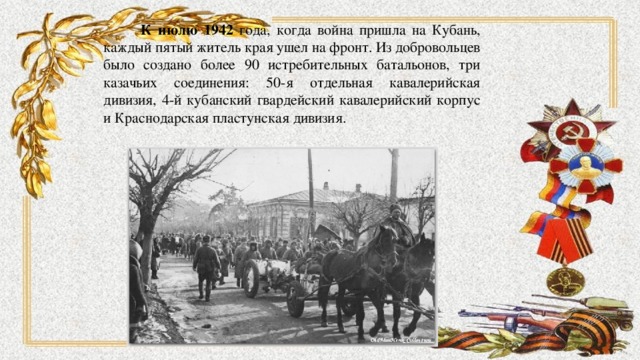  К июлю 1942 года, когда война пришла на Кубань, каждый пятый житель края ушел на фронт. Из добровольцев было создано более 90 истребительных батальонов, три казачьих соединения: 50-я отдельная кавалерийская дивизия, 4-й кубанский гвардейский кавалерийский корпус и Краснодарская пластунская дивизия. 