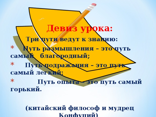 Девиз урока:  Три пути ведут к знанию:  Путь размышления – это путь самый благородный;  Путь подражания – это путь самый легкий;  Путь опыта – это путь самый горький.  (китайский философ и мудрец Конфуций)  