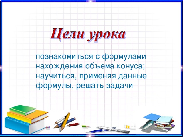 познакомиться с формулами нахождения объема конуса; научиться, применяя данные формулы, решать задачи 