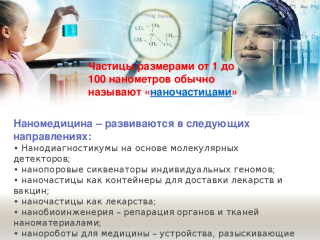 Частицы размерами от 1 до 100 нанометров обычно называют « наночастицами » Наномедицина – развиваются в следующих направлениях: • Нанодиагностикумы на основе молекулярных детекторов; • нанопоровые сиквенаторы индивидуальных геномов; • наночастицы как контейнеры для доставки лекарств и вакцин; • наночастицы как лекарства; • нанобиоинженерия – репарация органов и тканей наноматериалами; • нанороботы для медицины – устройства, разыскивающие очаги поражения тканей и устраняющие их. 