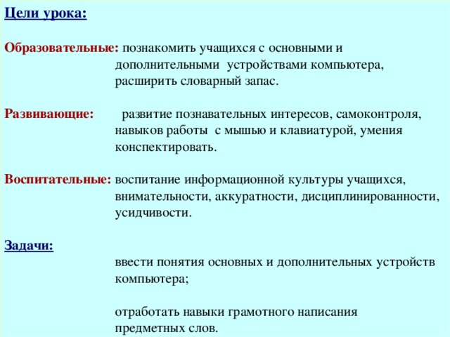 Цели урока:  Образовательные:   познакомить учащихся с основными и    дополнительными устройствами компьютера,      расширить словарный запас.  Развивающие:   развитие познавательных интересов,   самоконтроля,    навыков работы с мышью и клавиатурой, умения    конспектировать.  Воспитательные:   воспитание информационной культуры учащихся,    внимательности, аккуратности, дисциплинированности,    усидчивости.  Задачи:    ввести понятия основных и дополнительных устройств    компьютера;    отработать навыки грамотного написания    предметных слов. 