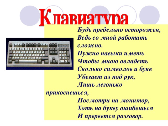 Будь предельно осторожен, Ведь со мной работать сложно. Нужно навыки иметь Чтобы мною овладеть Сколько символов и букв Убегает из под рук, Лишь легонько прикоснешься, Посмотри на монитор, Хоть на букву ошибешься И прервется разговор.  