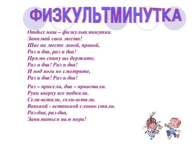 Отдых наш – физкультминутка. Занимай свои места! Шаг на месте левой, правой, Раз и два, раз и два! Прямо спину вы держите, Раз и два! Раз и два! И под ноги не смотрите, Раз и два! Раз и два!  Раз – присели, два – привстали. Руки кверху все подняли. Сели-встали, сели-встали. Ванькой - встанькой словно стали. Раз-два, раз-два, Заниматься нам пора! 